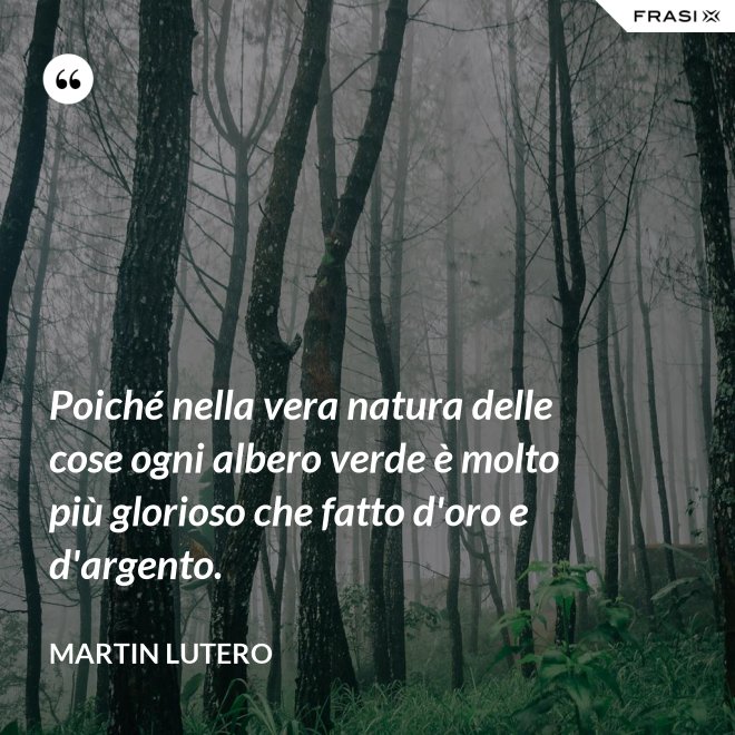 Poiché nella vera natura delle cose ogni albero verde è molto più glorioso che fatto d'oro e d'argento. - Martin Lutero