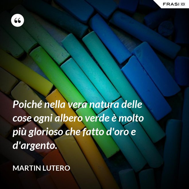 Poiché nella vera natura delle cose ogni albero verde è molto più glorioso che fatto d'oro e d'argento. - Martin Lutero