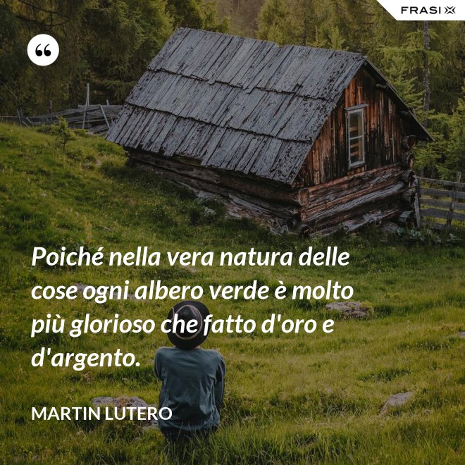 Poiché nella vera natura delle cose ogni albero verde è molto più glorioso che fatto d'oro e d'argento. - Martin Lutero