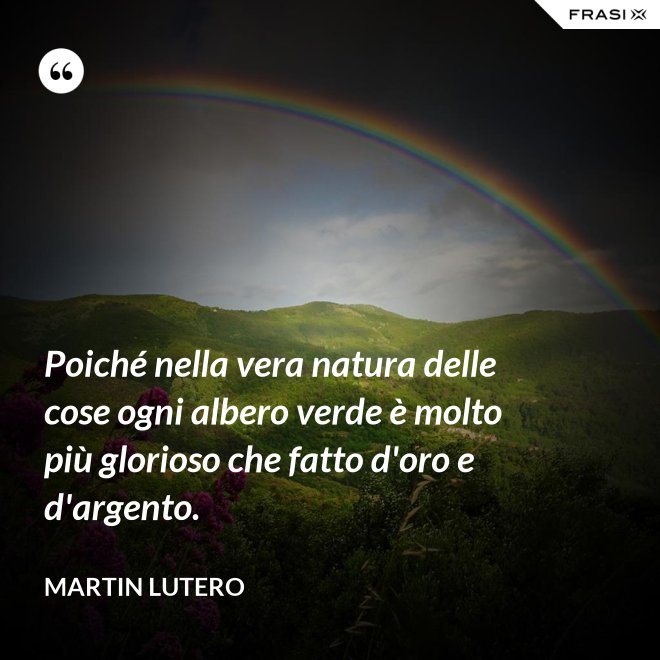 Poiché nella vera natura delle cose ogni albero verde è molto più glorioso che fatto d'oro e d'argento. - Martin Lutero