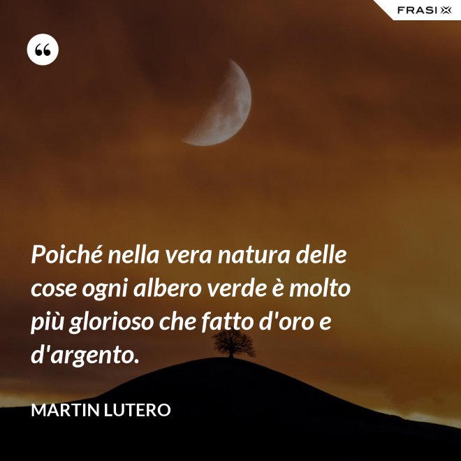 Poiché nella vera natura delle cose ogni albero verde è molto più glorioso che fatto d'oro e d'argento. - Martin Lutero