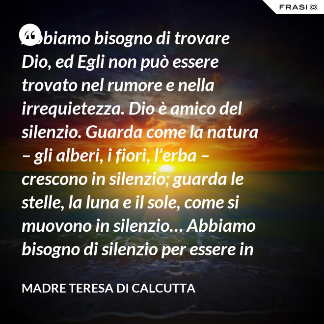 Abbiamo bisogno di trovare Dio, ed Egli non può essere trovato nel rumore e nella irrequietezza. Dio è amico del silenzio. Guarda come la natura – gli alberi, i fiori, l’erba – crescono in silenzio; guarda le stelle, la luna e il sole, come si muovono in silenzio… Abbiamo bisogno di silenzio per essere in grado di toccare le anime. - Madre Teresa Di Calcutta