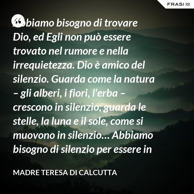 Abbiamo bisogno di trovare Dio, ed Egli non può essere trovato nel rumore e nella irrequietezza. Dio è amico del silenzio. Guarda come la natura – gli alberi, i fiori, l’erba – crescono in silenzio; guarda le stelle, la luna e il sole, come si muovono in silenzio… Abbiamo bisogno di silenzio per essere in grado di toccare le anime. - Madre Teresa Di Calcutta