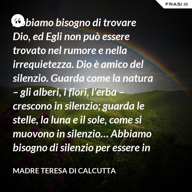 Abbiamo bisogno di trovare Dio, ed Egli non può essere trovato nel rumore e nella irrequietezza. Dio è amico del silenzio. Guarda come la natura – gli alberi, i fiori, l’erba – crescono in silenzio; guarda le stelle, la luna e il sole, come si muovono in silenzio… Abbiamo bisogno di silenzio per essere in grado di toccare le anime. - Madre Teresa Di Calcutta