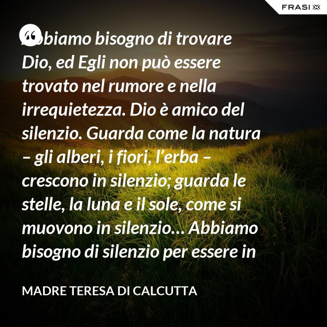 Abbiamo bisogno di trovare Dio, ed Egli non può essere trovato nel rumore e nella irrequietezza. Dio è amico del silenzio. Guarda come la natura – gli alberi, i fiori, l’erba – crescono in silenzio; guarda le stelle, la luna e il sole, come si muovono in silenzio… Abbiamo bisogno di silenzio per essere in grado di toccare le anime. - Madre Teresa Di Calcutta