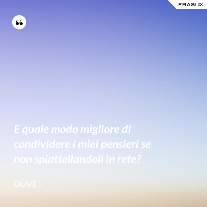 E quale modo migliore di condividere i miei pensieri se non spiattellandoli in rete? - Olive
