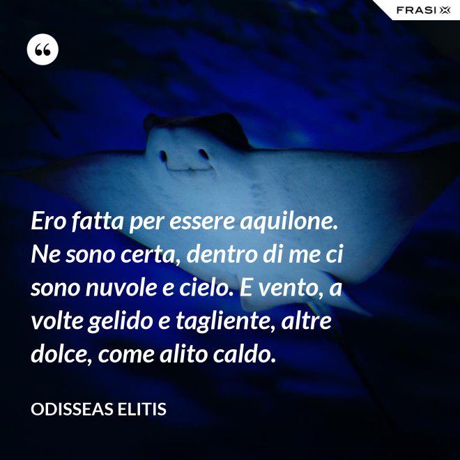 Ero fatta per essere aquilone. Ne sono certa, dentro di me ci sono nuvole e cielo. E vento, a volte gelido e tagliente, altre dolce, come alito caldo. - Odisseas Elitis
