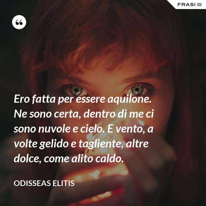 Ero fatta per essere aquilone. Ne sono certa, dentro di me ci sono nuvole e cielo. E vento, a volte gelido e tagliente, altre dolce, come alito caldo. - Odisseas Elitis