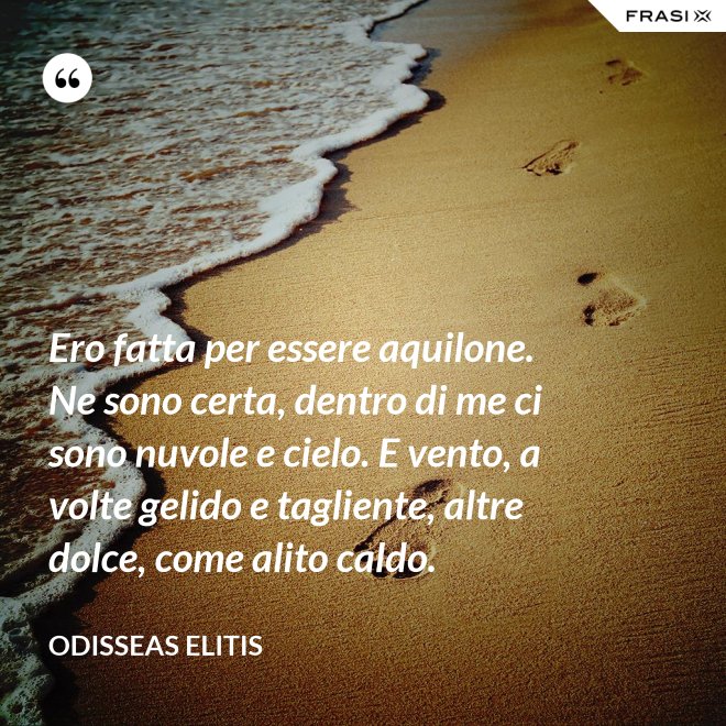 Ero fatta per essere aquilone. Ne sono certa, dentro di me ci sono nuvole e cielo. E vento, a volte gelido e tagliente, altre dolce, come alito caldo. - Odisseas Elitis