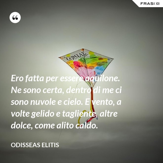 Ero fatta per essere aquilone. Ne sono certa, dentro di me ci sono nuvole e cielo. E vento, a volte gelido e tagliente, altre dolce, come alito caldo. - Odisseas Elitis