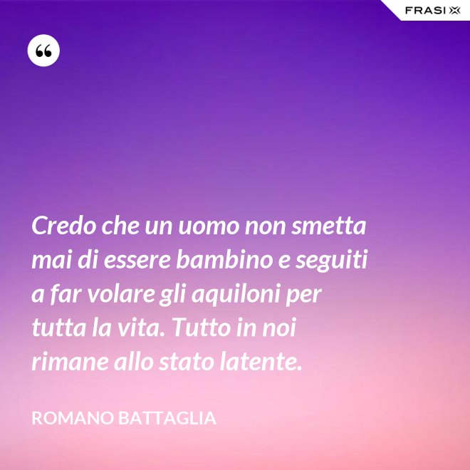 Credo che un uomo non smetta mai di essere bambino e seguiti a far volare gli aquiloni per tutta la vita. Tutto in noi rimane allo stato latente. - Romano Battaglia