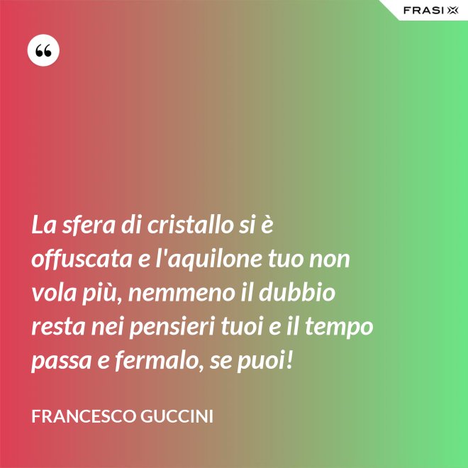 La sfera di cristallo si è offuscata e l'aquilone tuo non vola più, nemmeno il dubbio resta nei pensieri tuoi e il tempo passa e fermalo, se puoi! - Francesco Guccini