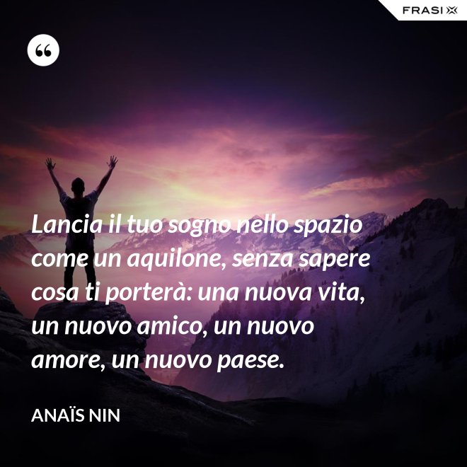 Lancia il tuo sogno nello spazio come un aquilone, senza sapere cosa ti porterà: una nuova vita, un nuovo amico, un nuovo amore, un nuovo paese. - Anaïs Nin