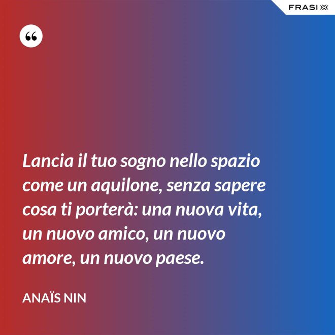 Lancia il tuo sogno nello spazio come un aquilone, senza sapere cosa ti porterà: una nuova vita, un nuovo amico, un nuovo amore, un nuovo paese. - Anaïs Nin