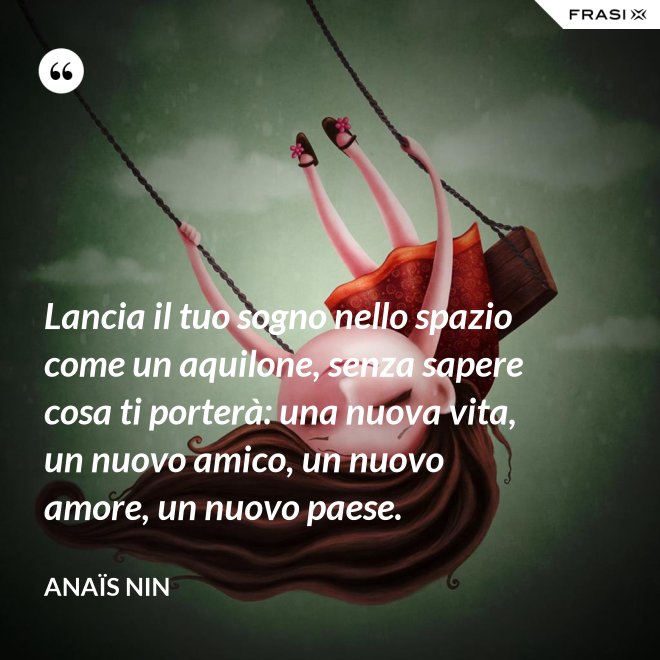 Lancia il tuo sogno nello spazio come un aquilone, senza sapere cosa ti porterà: una nuova vita, un nuovo amico, un nuovo amore, un nuovo paese. - Anaïs Nin
