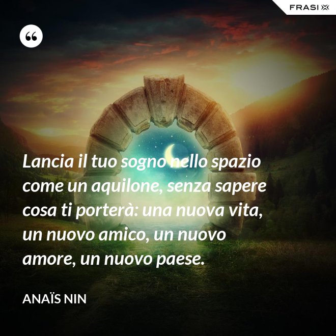Lancia il tuo sogno nello spazio come un aquilone, senza sapere cosa ti porterà: una nuova vita, un nuovo amico, un nuovo amore, un nuovo paese. - Anaïs Nin