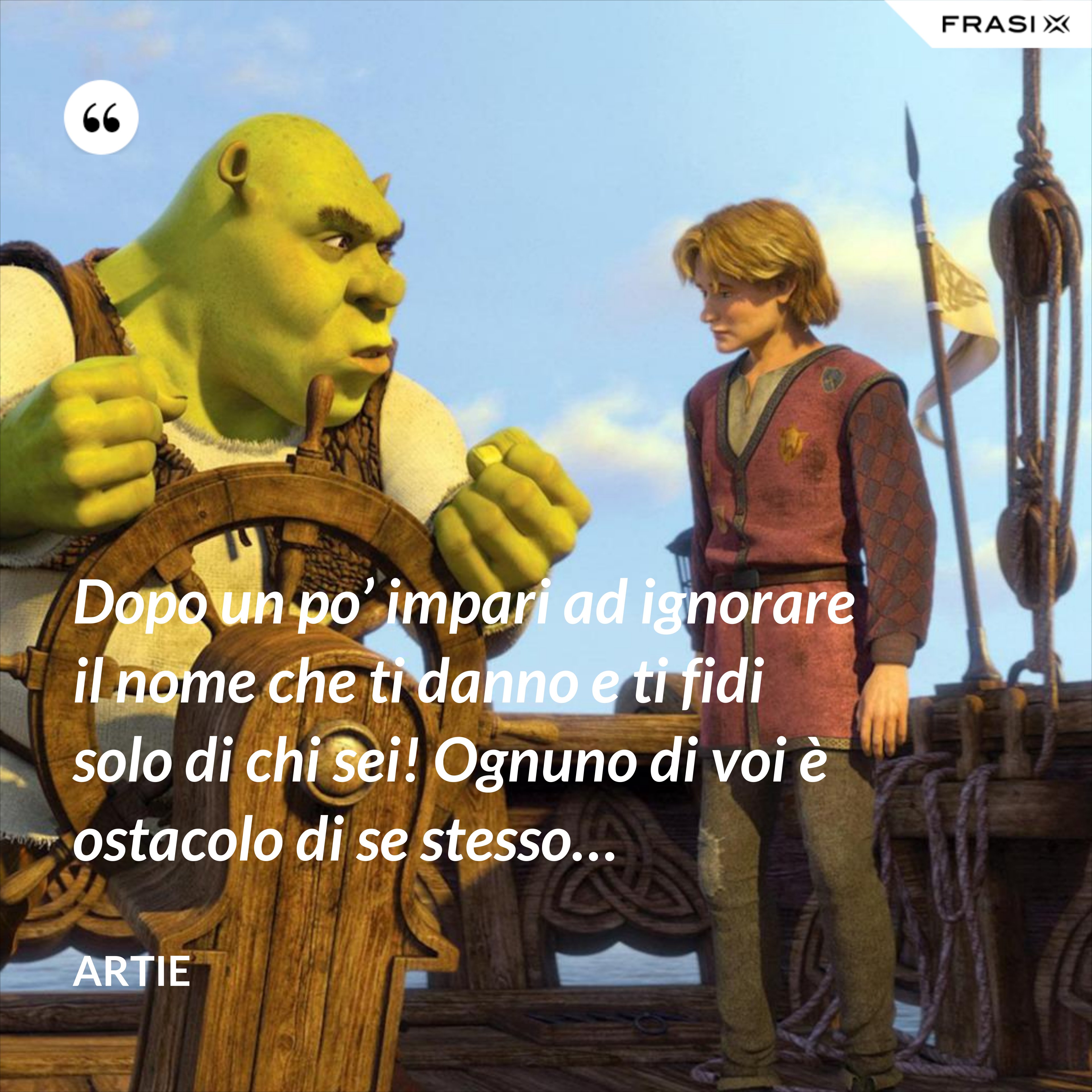 Dopo un po’ impari ad ignorare il nome che ti danno e ti fidi solo di chi sei! Ognuno di voi è ostacolo di se stesso… - Artie