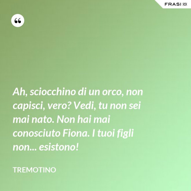 Ah, sciocchino di un orco, non capisci, vero? Vedi, tu non sei mai nato. Non hai mai conosciuto Fiona. I tuoi figli non... esistono! - Tremotino