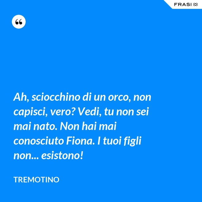 Ah, sciocchino di un orco, non capisci, vero? Vedi, tu non sei mai nato. Non hai mai conosciuto Fiona. I tuoi figli non... esistono! - Tremotino