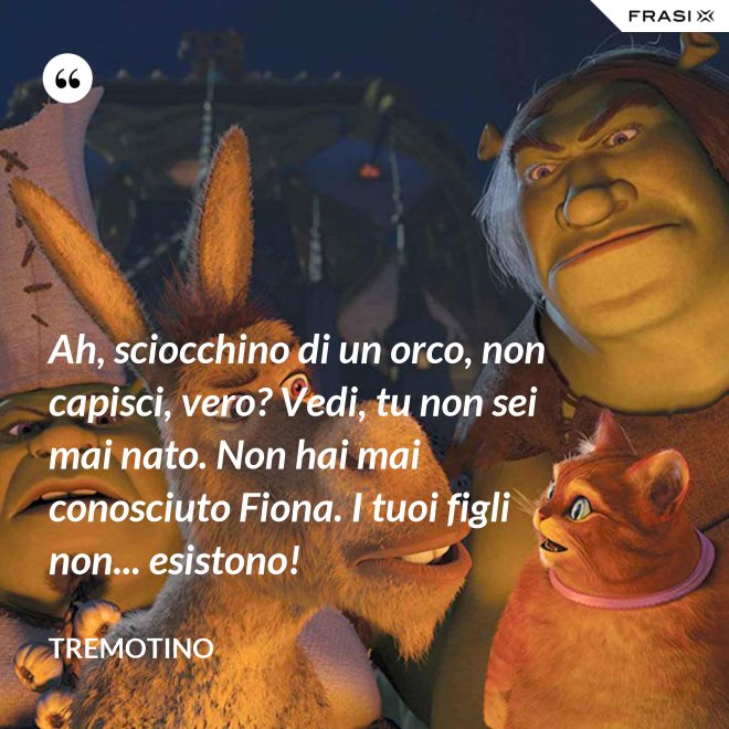 Ah, sciocchino di un orco, non capisci, vero? Vedi, tu non sei mai nato. Non hai mai conosciuto Fiona. I tuoi figli non... esistono! - Tremotino