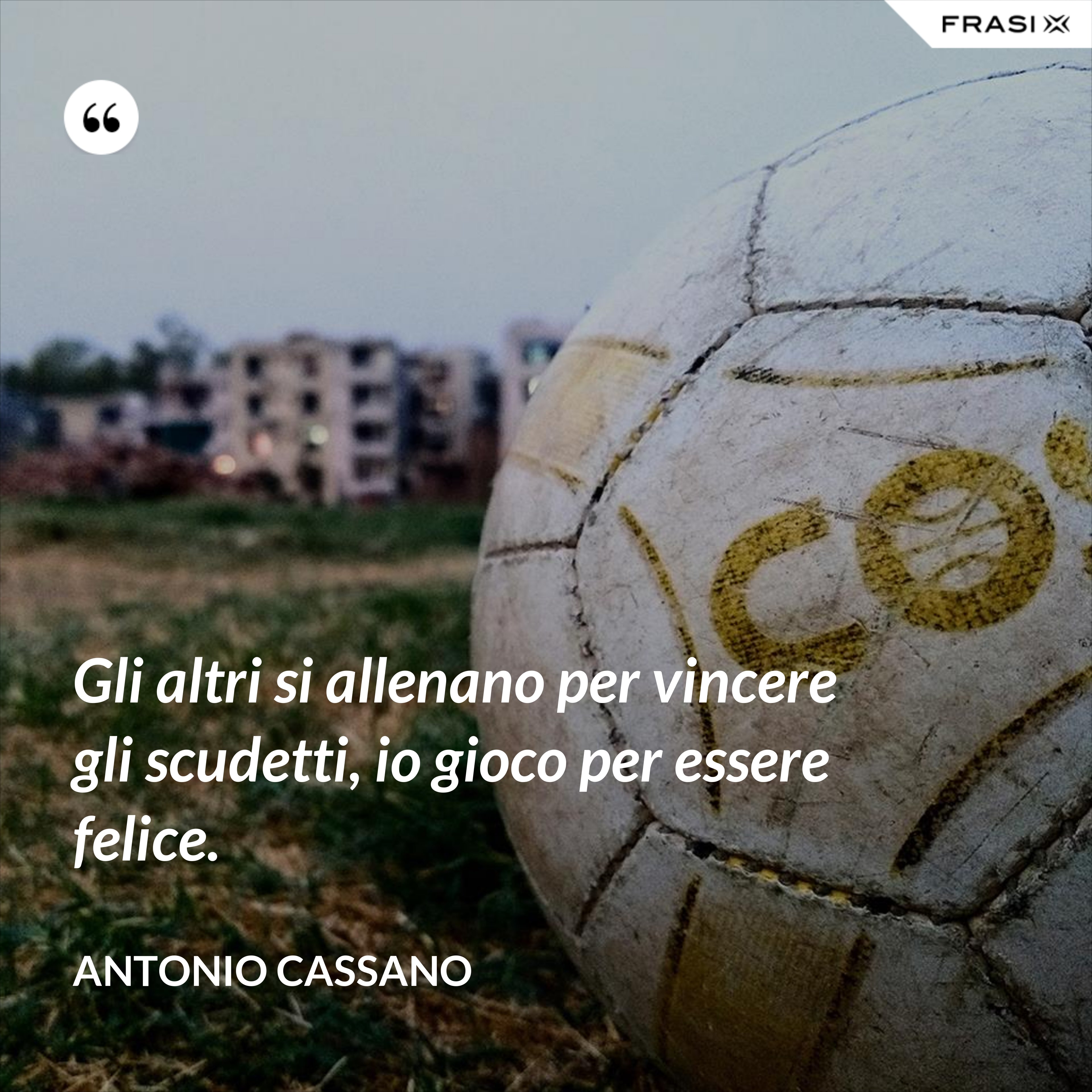 Gli altri si allenano per vincere gli scudetti, io gioco per essere felice. - Antonio Cassano