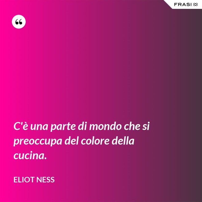 C'è una parte di mondo che si preoccupa del colore della cucina. - Eliot Ness