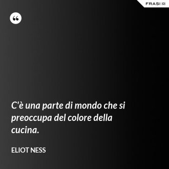 C'è una parte di mondo che si preoccupa del colore della cucina. - Eliot Ness