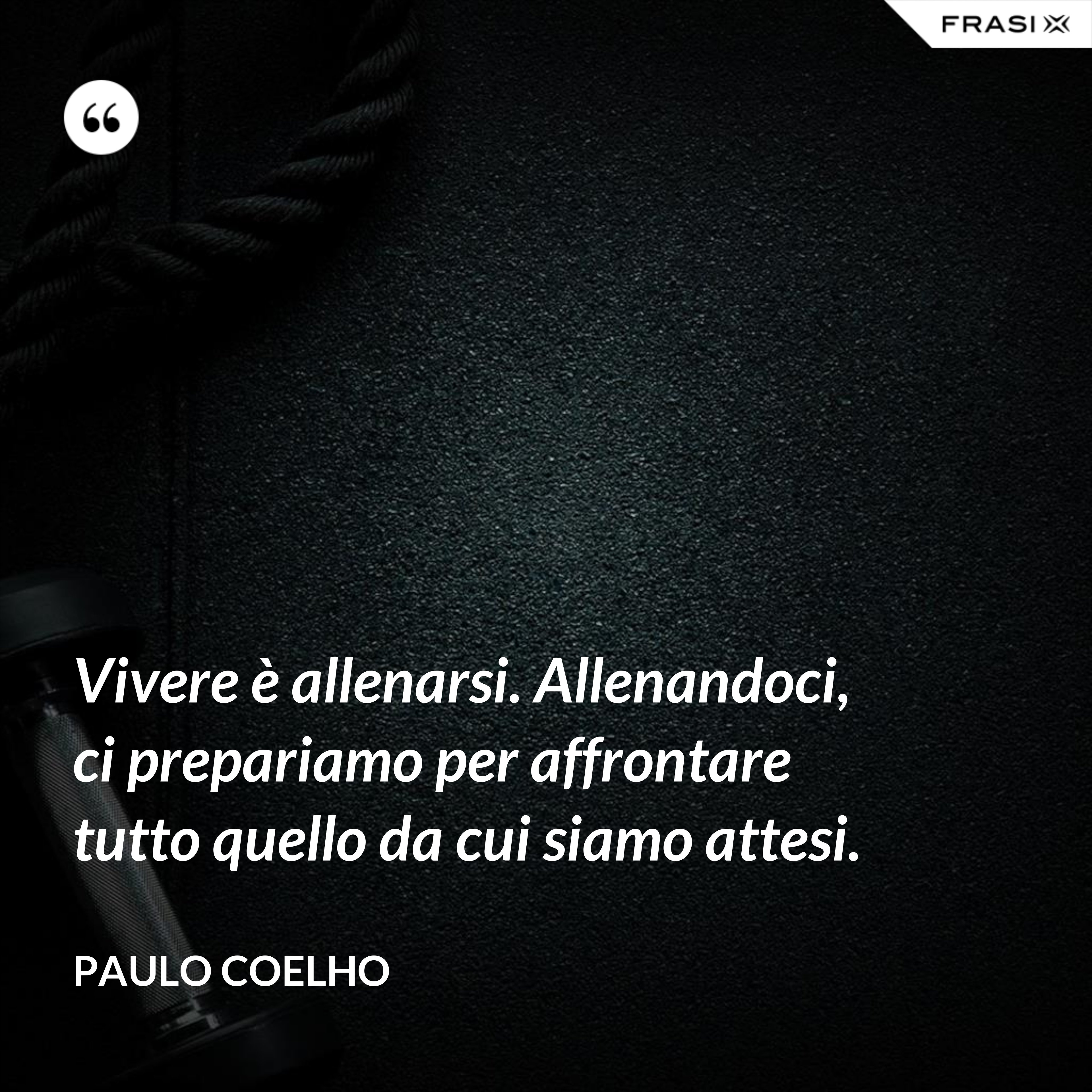 Vivere è allenarsi. Allenandoci, ci prepariamo per affrontare tutto quello da cui siamo attesi. - Paulo Coelho