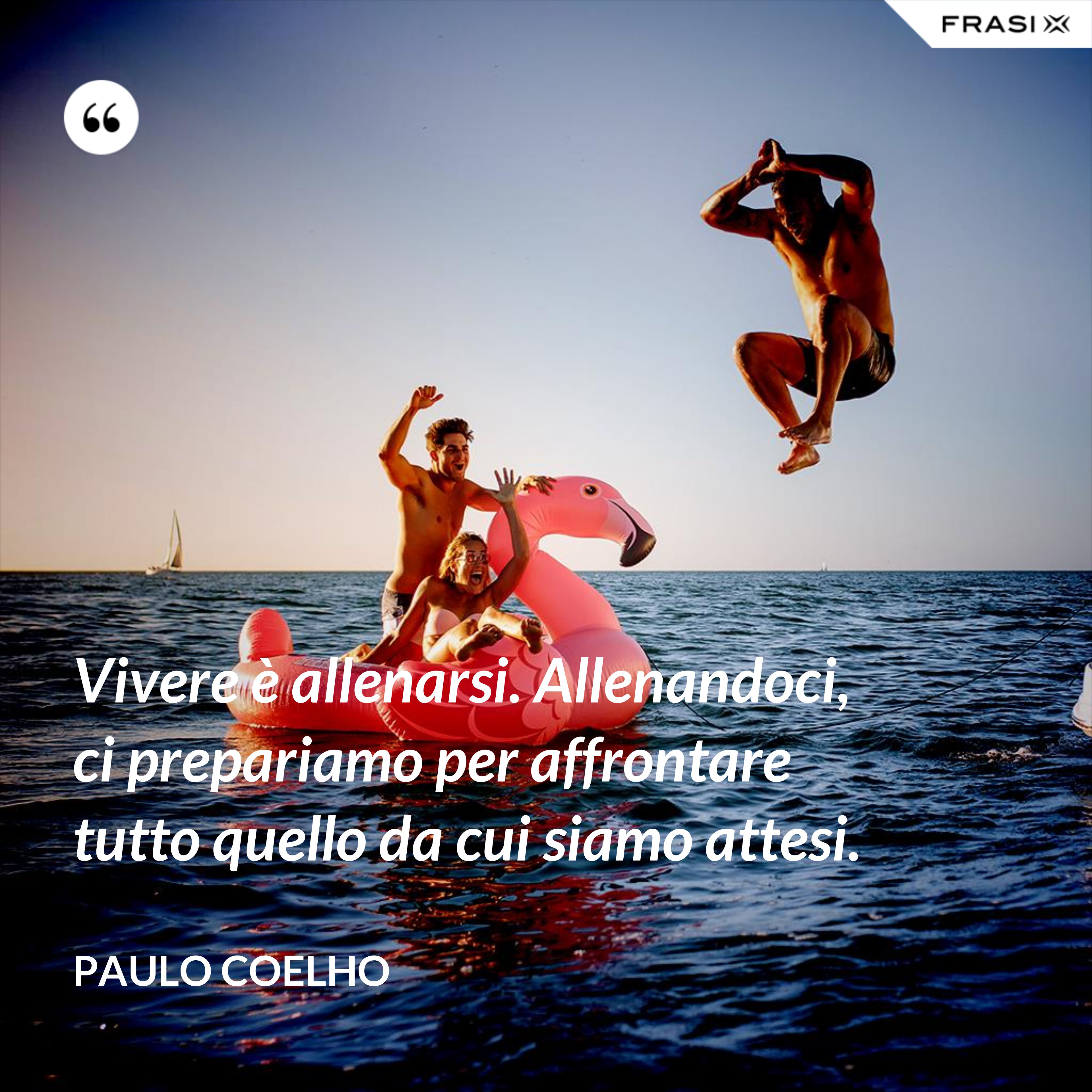Vivere è allenarsi. Allenandoci, ci prepariamo per affrontare tutto quello da cui siamo attesi. - Paulo Coelho