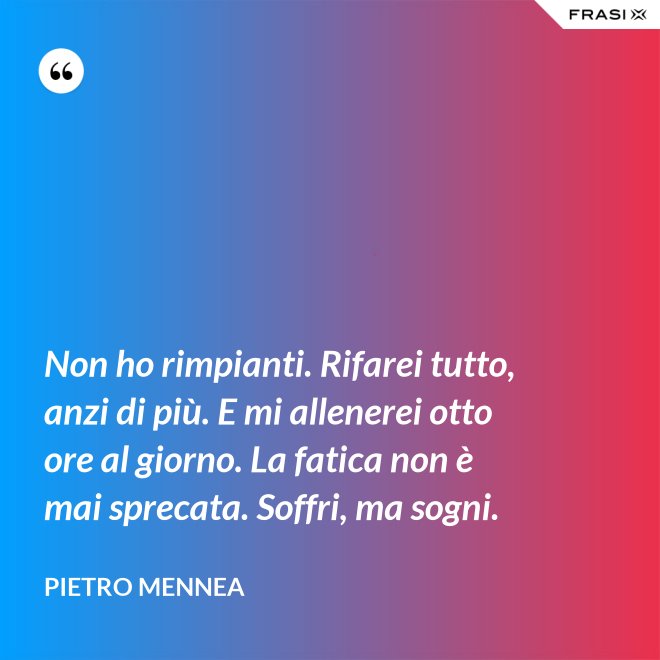 Non ho rimpianti. Rifarei tutto, anzi di più. E mi allenerei otto ore al giorno. La fatica non è mai sprecata. Soffri, ma sogni. - Pietro Mennea