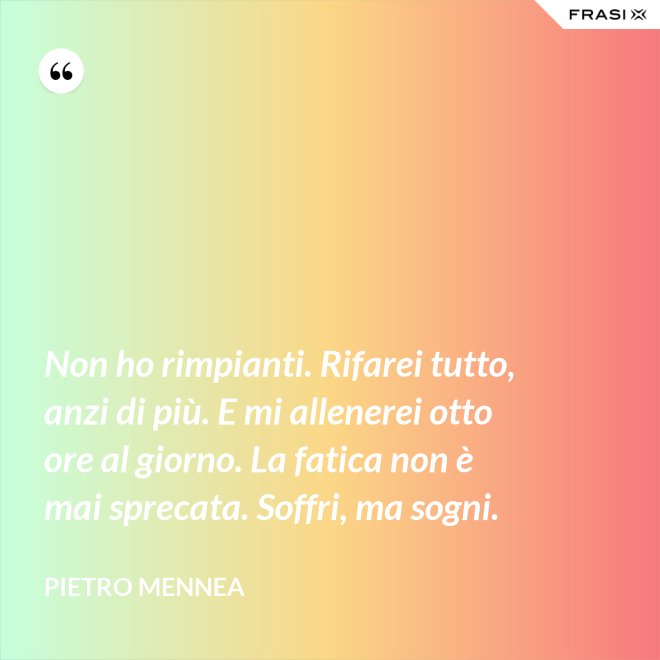 Non ho rimpianti. Rifarei tutto, anzi di più. E mi allenerei otto ore al giorno. La fatica non è mai sprecata. Soffri, ma sogni. - Pietro Mennea