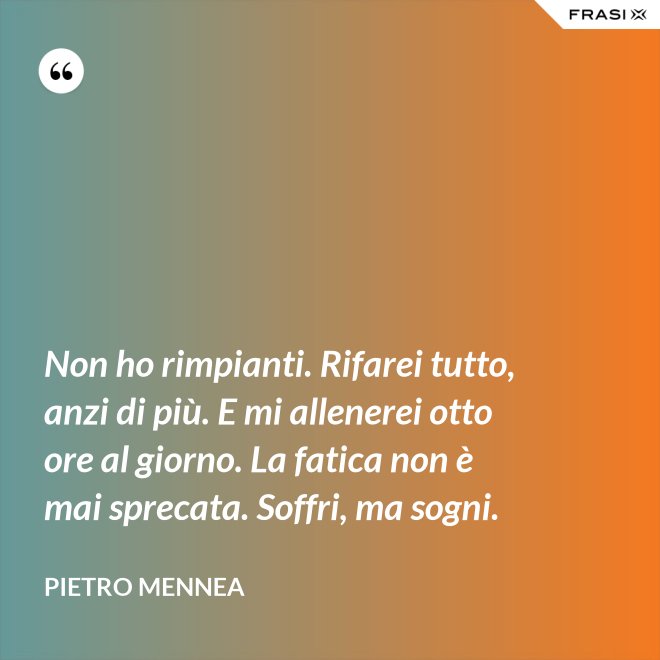 Non ho rimpianti. Rifarei tutto, anzi di più. E mi allenerei otto ore al giorno. La fatica non è mai sprecata. Soffri, ma sogni. - Pietro Mennea