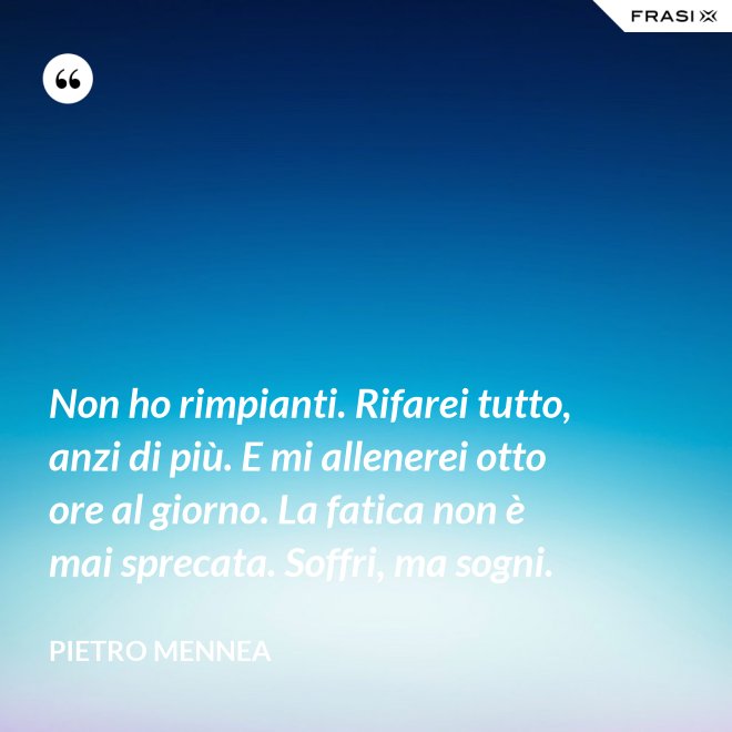 Non ho rimpianti. Rifarei tutto, anzi di più. E mi allenerei otto ore al giorno. La fatica non è mai sprecata. Soffri, ma sogni. - Pietro Mennea