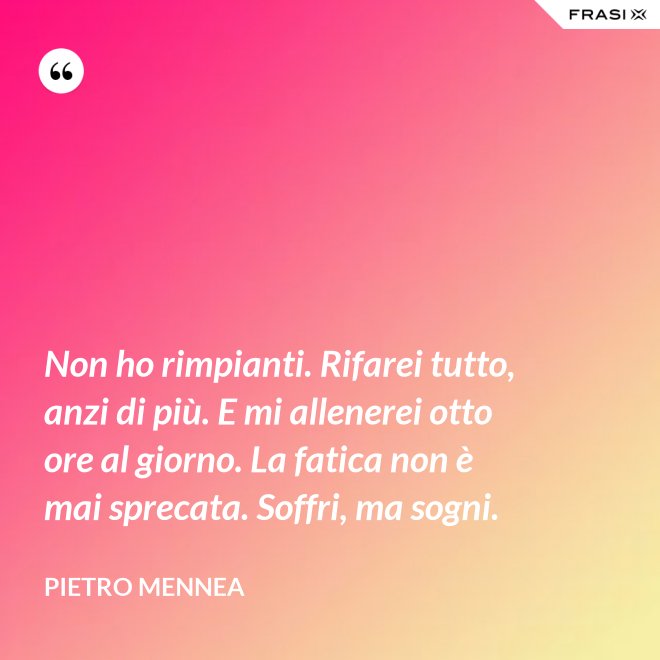 Non ho rimpianti. Rifarei tutto, anzi di più. E mi allenerei otto ore al giorno. La fatica non è mai sprecata. Soffri, ma sogni. - Pietro Mennea