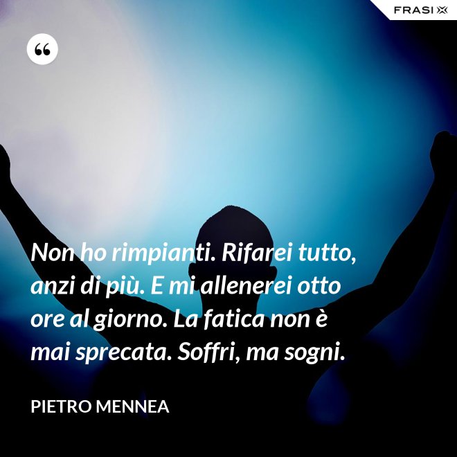 Non ho rimpianti. Rifarei tutto, anzi di più. E mi allenerei otto ore al giorno. La fatica non è mai sprecata. Soffri, ma sogni. - Pietro Mennea