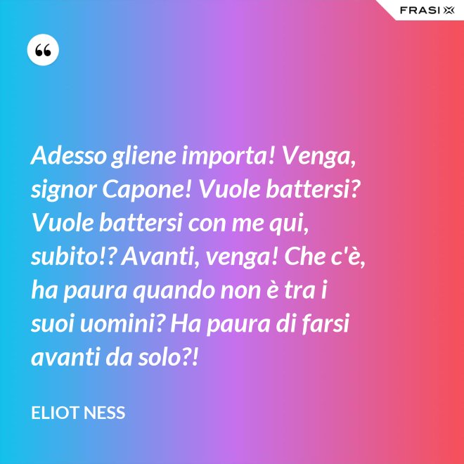 Adesso gliene importa! Venga, signor Capone! Vuole battersi? Vuole battersi con me qui, subito!? Avanti, venga! Che c'è, ha paura quando non è tra i suoi uomini? Ha paura di farsi avanti da solo?! - Eliot Ness