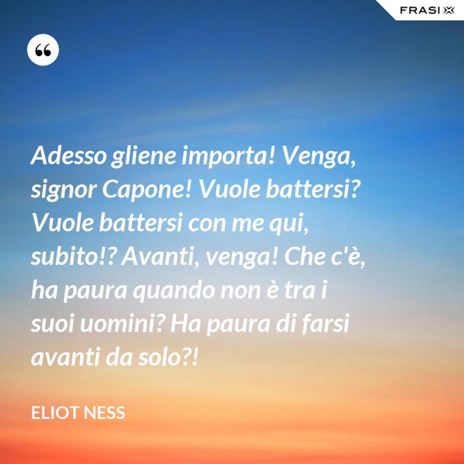 Adesso gliene importa! Venga, signor Capone! Vuole battersi? Vuole battersi con me qui, subito!? Avanti, venga! Che c'è, ha paura quando non è tra i suoi uomini? Ha paura di farsi avanti da solo?! - Eliot Ness