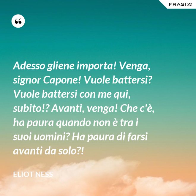 Adesso gliene importa! Venga, signor Capone! Vuole battersi? Vuole battersi con me qui, subito!? Avanti, venga! Che c'è, ha paura quando non è tra i suoi uomini? Ha paura di farsi avanti da solo?! - Eliot Ness