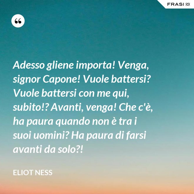 Adesso gliene importa! Venga, signor Capone! Vuole battersi? Vuole battersi con me qui, subito!? Avanti, venga! Che c'è, ha paura quando non è tra i suoi uomini? Ha paura di farsi avanti da solo?! - Eliot Ness