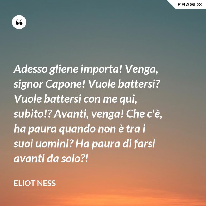 Adesso gliene importa! Venga, signor Capone! Vuole battersi? Vuole battersi con me qui, subito!? Avanti, venga! Che c'è, ha paura quando non è tra i suoi uomini? Ha paura di farsi avanti da solo?! - Eliot Ness