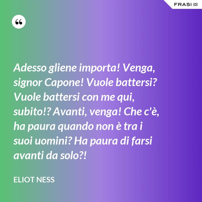 Adesso gliene importa! Venga, signor Capone! Vuole battersi? Vuole battersi con me qui, subito!? Avanti, venga! Che c'è, ha paura quando non è tra i suoi uomini? Ha paura di farsi avanti da solo?! - Eliot Ness