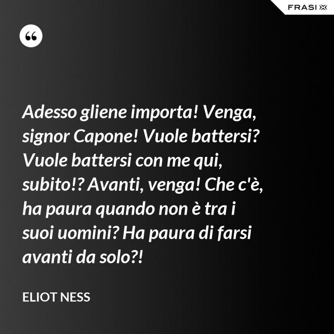 Adesso gliene importa! Venga, signor Capone! Vuole battersi? Vuole battersi con me qui, subito!? Avanti, venga! Che c'è, ha paura quando non è tra i suoi uomini? Ha paura di farsi avanti da solo?! - Eliot Ness