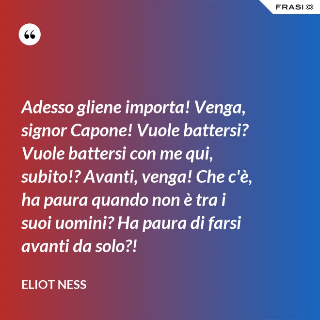 Adesso gliene importa! Venga, signor Capone! Vuole battersi? Vuole battersi con me qui, subito!? Avanti, venga! Che c'è, ha paura quando non è tra i suoi uomini? Ha paura di farsi avanti da solo?! - Eliot Ness