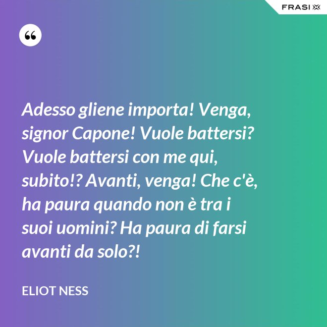 Adesso gliene importa! Venga, signor Capone! Vuole battersi? Vuole battersi con me qui, subito!? Avanti, venga! Che c'è, ha paura quando non è tra i suoi uomini? Ha paura di farsi avanti da solo?! - Eliot Ness