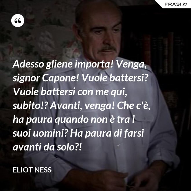Adesso gliene importa! Venga, signor Capone! Vuole battersi? Vuole battersi con me qui, subito!? Avanti, venga! Che c'è, ha paura quando non è tra i suoi uomini? Ha paura di farsi avanti da solo?! - Eliot Ness