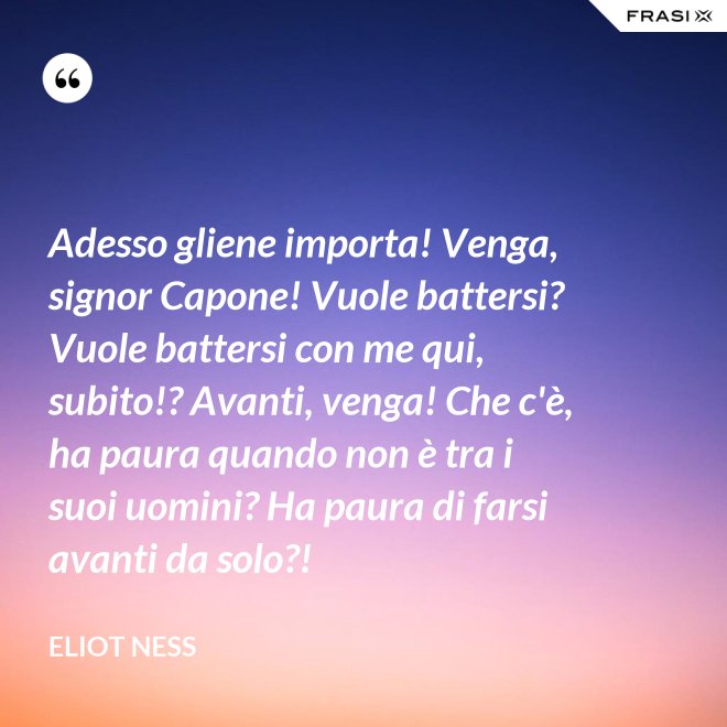Adesso gliene importa! Venga, signor Capone! Vuole battersi? Vuole battersi con me qui, subito!? Avanti, venga! Che c'è, ha paura quando non è tra i suoi uomini? Ha paura di farsi avanti da solo?! - Eliot Ness