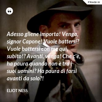 Adesso gliene importa! Venga, signor Capone! Vuole battersi? Vuole battersi con me qui, subito!? Avanti, venga! Che c'è, ha paura quando non è tra i suoi uomini? Ha paura di farsi avanti da solo?! - Eliot Ness