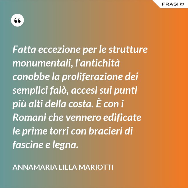 Fatta eccezione per le strutture monumentali, l’antichità conobbe la proliferazione dei semplici falò, accesi sui punti più alti della costa. È con i Romani che vennero edificate le prime torri con bracieri di fascine e legna. - Annamaria Lilla Mariotti