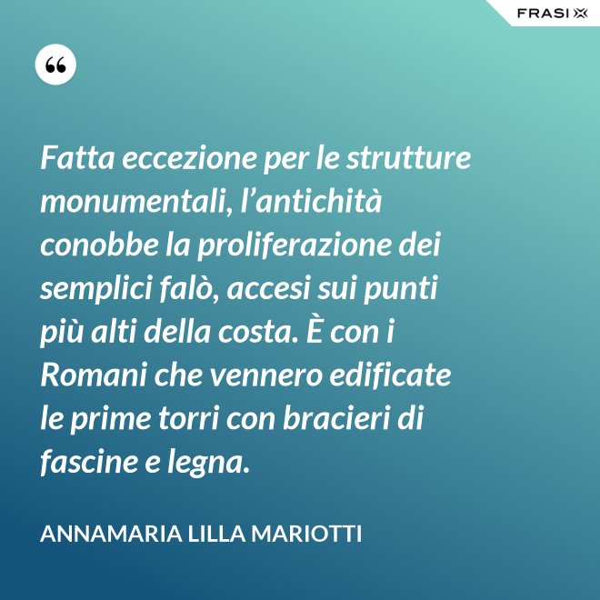 Fatta eccezione per le strutture monumentali, l’antichità conobbe la proliferazione dei semplici falò, accesi sui punti più alti della costa. È con i Romani che vennero edificate le prime torri con bracieri di fascine e legna. - Annamaria Lilla Mariotti
