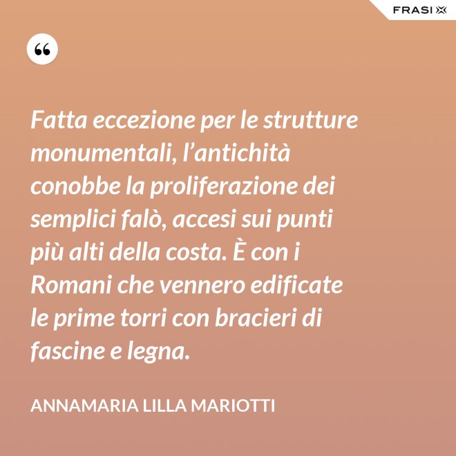 Fatta eccezione per le strutture monumentali, l’antichità conobbe la proliferazione dei semplici falò, accesi sui punti più alti della costa. È con i Romani che vennero edificate le prime torri con bracieri di fascine e legna. - Annamaria Lilla Mariotti
